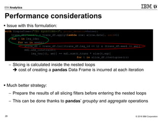 © 2016 IBM Corporation28
Performance considerations
 Issue with this formulation:
 Slicing is calculated inside the nested loops
 cost of creating a pandas Data Frame is incurred at each iteration
 Much better strategy:
 Prepare the results of all slicing filters before entering the nested loops
 This can be done thanks to pandas’ groupby and aggregate operations
with SimpleTimer("TEU EQUATIONS-3", print_details=False):
trans_df['week'] = trans_df.apply(lambda row: w[row.date], axis=1)
for l in leg_ids:
for we in weeks:
slice_df = trans_df.loc[(trans_df.leg_id == l) & (trans_df.week == we)]
mdl.add_constraint(
leg_teu[(l, we)] == mdl.sum(t.trans * size[t.eqc]
for t in slice_df.itertuples()))
 