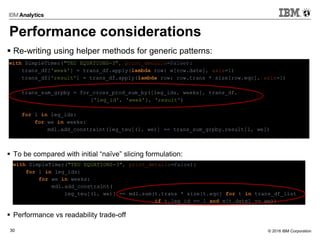 © 2016 IBM Corporation30
Performance considerations
 Re-writing using helper methods for generic patterns:
 To be compared with initial “naïve” slicing formulation:
 Performance vs readability trade-off
with SimpleTimer("TEU EQUATIONS-3", print_details=False):
trans_df['week'] = trans_df.apply(lambda row: w[row.date], axis=1)
trans_df['result'] = trans_df.apply(lambda row: row.trans * size[row.eqc], axis=1)
trans_sum_grpby = for_cross_prod_sum_by([leg_ids, weeks], trans_df,
['leg_id', 'week'], 'result')
for l in leg_ids:
for we in weeks:
mdl.add_constraint(leg_teu[(l, we)] == trans_sum_grpby.result[l, we])
with SimpleTimer("TEU EQUATIONS-3", print_details=False):
for l in leg_ids:
for we in weeks:
mdl.add_constraint(
leg_teu[(l, we)] == mdl.sum(t.trans * size[t.eqc] for t in trans_df_list
if t.leg_id == l and w[t.date] == we))
 