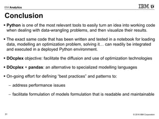 © 2016 IBM Corporation31
Conclusion
 Python is one of the most relevant tools to easily turn an idea into working code
when dealing with data-wrangling problems, and then visualize their results.
 The exact same code that has been written and tested in a notebook for loading
data, modelling an optimization problem, solving it… can readily be integrated
and executed in a deployed Python environment.
 DOcplex objective: facilitate the diffusion and use of optimization technologies
 DOcplex + pandas: an alternative to specialized modelling languages
 On-going effort for defining “best practices” and patterns to:
 address performance issues
 facilitate formulation of models formulation that is readable and maintainable
 