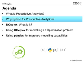 © 2016 IBM Corporation7
Agenda
• What is Prescriptive Analytics?
• Why Python for Prescriptive Analytics?
• DOcplex: What is it?
• Using DOcplex for modelling an Optimization problem
• Using pandas for improved modelling capabilities
 