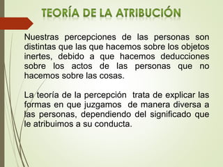 Nuestras percepciones de las personas son
distintas que las que hacemos sobre los objetos
inertes, debido a que hacemos deducciones
sobre los actos de las personas que no
hacemos sobre las cosas.
La teoría de la percepción trata de explicar las
formas en que juzgamos de manera diversa a
las personas, dependiendo del significado que
le atribuimos a su conducta.
 