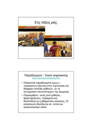 Στις τάξεις µας;
Παραδείγµατα - Teach engineering
https://www.teachengineering.org
• Πολλαπλά παραδείγµατα έργων –
πειραµάτων έρευνας στην τεχνολογία για
διάφορα επίπεδα µαθητών µε τη
συνεργασία πανεπιστηµίων της Αµερικής.
• Περιλαµβάνει εκτός από µάθηση,
δραστηριότητες, πειράµατα και
διασύνδεση µε µαθηµατικές ασκήσεις. Οι
κατασκευές βασίζονται σε απλά και
ανακυκλώσιµα υλικά.
 