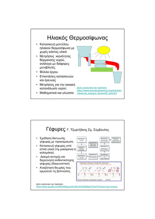 Ηλιακός Θερµοσίφωνας
• Κατασκευή µοντέλου
ηλιακού θερµοσίφωνα µε
χωρίς κόστος υλικά
• Μετρήσεις ικανότητας
θέρµανσης νερού,
ανάλογα µε διάφορες
µεταβλητές
• Φύλλα έργου
• Επεκτάσεις κατασκευών
και έρευνας
• Μετρήσεις για την οικιακή
κατανάλωση νερού
• Μαθηµατικά και γλώσσα
∆είτε αναλυτικά την πρόταση
https://www.teachengineering.org/activities
/view/cub_energy2_lesson09_activity2
Γέφυρες Γ. Τζωρτζάκης Σχ. Σύµβουλος
• Σχεδίαση δικτυωτής
γέφυρας µε προσοµοίωση
• Κατασκευή γέφυρας από
απλά υλικά (πχ µακαρόνια ή
καλαµάκια)
• ∆οκιµή αντοχής και
διερεύνηση ανθεκτικότερης
γέφυρας (διαγωνιστικό)
• Αναζήτηση θεωρίας που
ερµηνεύει τις βελτιώσεις
∆είτε αναλυτικά την πρόταση:
https://drive.google.com/file/d/0Bygca0919Ru2RG5ZMWpKY3hzOVk/view?usp=sharing
 