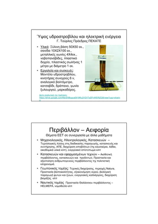 Ύψος υδροστροβίλου και ηλεκτρική ενέργεια
Γ. Τούρλος Πρόεδρος ΠΕΚΑΤΕ
• Yλικά: Ξύλινη βάση 50Χ50 εκ.,
σανίδα 10Χ2Χ100 εκ.,
µεταλλικές γωνίες 4Χ4εκ.,
νοβοπανόβιδες, πλαστικό
δοχείο, πλαστικός σωλήνας 1
µέτρο µε διάµετρο 1 εκ.
• Eργαλεία και συσκευές:
Μοντέλο υδροστροβίλου,
κινητήρας συνεχούς 6 v,
αναλογικό βολτόµετρο,
κατσαβίδι, δράπανο, γωνία
ξυλουργού, µαρκαδόρος.
∆είτε αναλυτικά την πρόταση:
https://drive.google.com/file/d/0Bygca0919Ru2VGVTaDFvWERlZG8/view?usp=sharin
g
Περιβάλλον – Αειφορία
Θέµατα ΕΕΤ σε συνεργασία µε άλλα µαθήµατα
• Μηχανολογικός, Ηλεκτρολογικός, Κατασκευών –
Τεχνολογικές λύσεις στις διαδικασίες παραγωγής, κατασκευής και
συντήρησης, ΑΠΕ, διαχείριση αποβλήτων (πχ καυσαέρια, λάδια,
οικοδοµικά υλικά κλπ), ενεργειακό αποτύπωµα κλπ
• Κατασκευών και εφαρµοσµένων τεχνών – Αισθητική
περιβάλλοντος, κατασκευών και προϊόντων, Προστασία και
αξιοποίηση ανθρωπογενούς περιβάλλοντος πχ πολιτιστική
κληρονοµιά.
• Γεωπονικός τοµέας: Τεχνικές διαχείρισης, περιοχές Natura,
Προστασία βιοποικιλότητας, εξοικονόµηση νερού, βιολογική
παραγωγή φυτών και ζώων, ενεργειακές καλλιέργειες, διαχείριση
βιοµάζας κλπ
• Ναυτικός τοµέας Προστασία Θαλάσσιου περιβάλλοντος –
HELMEPA, νοµοθεσία κλπ
 