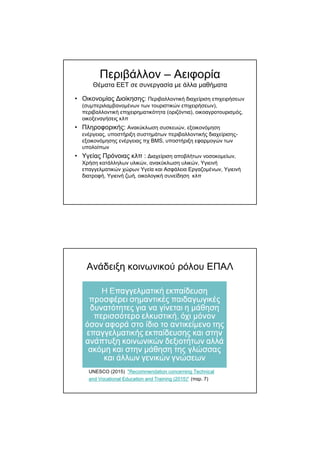 Περιβάλλον – Αειφορία
Θέµατα ΕΕΤ σε συνεργασία µε άλλα µαθήµατα
• Οικονοµίας ∆ιοίκησης: Περιβαλλοντική διαχείριση επιχειρήσεων
(συµπεριλαµβανοµένων των τουριστικών επιχειρήσεων),
περιβαλλοντική επιχειρηµατικότητα (οριζόντια), οικοαγροτουρισµός,
οικοξεναγήσεις κλπ
• Πληροφορικής: Ανακύκλωση συσκευών, εξοικονόµηση
ενέργειας, υποστήριξη συστηµάτων περιβαλλοντικής διαχείρισης-
εξοικονόµησης ενέργειας πχ BMS, υποστήριξη εφαρµογών των
υπολοίπων
• Υγείας Πρόνοιας κλπ : ∆ιαχείριση αποβλήτων νοσοκοµείων,
Χρήση κατάλληλων υλικών, ανακύκλωση υλικών, Υγιεινή
επαγγελµατικών χώρων Υγεία και Ασφάλεια Εργαζοµένων, Υγιεινή
διατροφή, Υγιεινή ζωή, οικολογική συνείδηση κλπ
Ανάδειξη κοινωνικού ρόλου ΕΠΑΛ
UNESCO (2015) "Recommendation concerning Technical
and Vocational Education and Training (2015)" (παρ. 7)
 