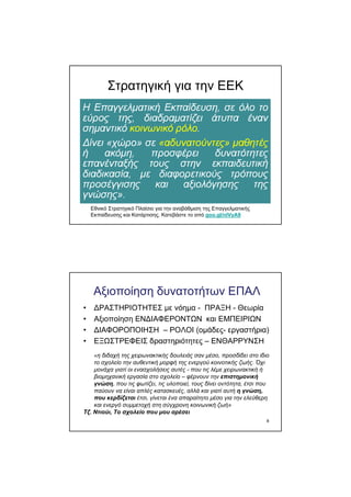 Στρατηγική για την ΕΕΚ
Εθνικό Στρατηγικό Πλαίσιο για την αναβάθµιση της Επαγγελµατικής
Εκπαίδευσης και Κατάρτισης. Κατεβάστε το από goo.gl/nlVyA9
8
Αξιοποίηση δυνατοτήτων ΕΠΑΛ
• ∆ΡΑΣΤΗΡΙΟΤΗΤΕΣ µε νόηµα - ΠΡΑΞΗ - Θεωρία
• Αξιοποίηση ΕΝ∆ΙΑΦΕΡΟΝΤΩΝ και ΕΜΠΕΙΡΙΩΝ
• ∆ΙΑΦΟΡΟΠΟΙΗΣΗ – ΡΟΛΟΙ (οµάδες- εργαστήρια)
• ΕΞΩΣΤΡΕΦΕΙΣ δραστηριότητες – ΕΝΘΑΡΡΥΝΣΗ
«η διδαχή της χειρωνακτικής δουλειάς σαν µέσο, προσδίδει στο ίδιο
το σχολείο την αυθεντική µορφή της ενεργού κοινοτικής ζωής. Όχι
µονάχα γιατί οι ενασχολήσεις αυτές - που τις λέµε χειρωνακτική ή
βιοµηχανική εργασία στο σχολείο – φέρνουν την επιστηµονική
γνώση, που τις φωτίζει, τις υλοποιεί, τους δίνει οντότητα, έτσι που
παύουν να είναι απλές κατασκευές, αλλά και γιατί αυτή η γνώση,
που κερδίζεται έτσι, γίνεται ένα απαραίτητο µέσο για την ελεύθερη
και ενεργό συµµετοχή στη σύγχρονη κοινωνική ζωή»
Τζ. Ντιούι, Το σχολείο που µου αρέσει
 