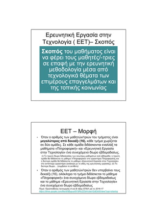 Ερευνητική Εργασία στην
Τεχνολογία ( ΕΕΤ)– Σκοπός
ΕΕΤ – Μορφή
• Όταν ο αριθµός των µαθητών/τριών του τµήµατος είναι
µεγαλύτερος από δεκαέξι (16), κάθε τµήµα χωρίζεται
σε δύο οµάδες. Σε κάθε οµάδα διδάσκονται εναλλάξ τα
µαθήµατα «Πληροφορική» και «Ερευνητική Εργασία
στην Τεχνολογία» ένα συνεχόµενο δίωρο εβδοµαδιαίως.
(i) Το πρώτο δίωρο διδασκαλίας των ανωτέρω µαθηµάτων ανά εβδοµάδα, η πρώτη
οµάδα θα διδάσκεται το µάθηµα «Πληροφορική» στο εργαστήριο Πληροφορικής και
η δεύτερη οµάδα θα διδάσκεται το µάθηµα «Ερευνητική Εργασία στην Τεχνολογία»
στο αντίστοιχο εργαστήριο (ανάλογα µε το είδος της ερευνητικής εργασίας). (ii) Το
δεύτερο δίωρο… (συµβαίνει το αντίθετο)
• Όταν ο αριθµός των µαθητών/τριών δεν υπερβαίνει τους
δεκαέξι (16), ολόκληρο το τµήµα διδάσκεται το µάθηµα
«Πληροφορική» ένα συνεχόµενο δίωρο εβδοµαδιαίως
και το µάθηµα «Ερευνητική Εργασία στην Τεχνολογία»
ένα συνεχόµενο δίωρο εβδοµαδιαίως
Πηγή: Προϋποθέσεις λειτουργίας Α και Β τάξης ΕΠΑΛ για το 2016-17
https://drive.google.com/file/d/0Bygca0919Ru2Z0drVzlaVGdEb00/view?usp=sharing
 