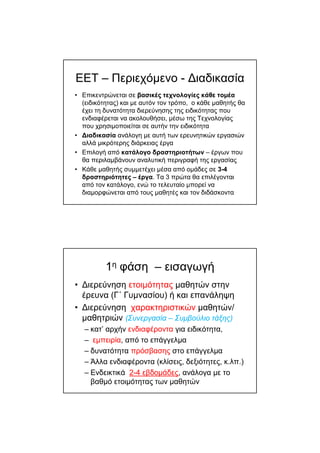ΕΕΤ – Περιεχόµενο - ∆ιαδικασία
• Επικεντρώνεται σε βασικές τεχνολογίες κάθε τοµέα
(ειδικότητας) και µε αυτόν τον τρόπο, ο κάθε µαθητής θα
έχει τη δυνατότητα διερεύνησης της ειδικότητας που
ενδιαφέρεται να ακολουθήσει, µέσω της Τεχνολογίας
που χρησιµοποιείται σε αυτήν την ειδικότητα
• ∆ιαδικασία ανάλογη µε αυτή των ερευνητικών εργασιών
αλλά µικρότερης διάρκειας έργα
• Επιλογή από κατάλογο δραστηριοτήτων – έργων που
θα περιλαµβάνουν αναλυτική περιγραφή της εργασίας
• Κάθε µαθητής συµµετέχει µέσα από οµάδες σε 3-4
δραστηριότητες – έργα. Τα 3 πρώτα θα επιλέγονται
από τον κατάλογο, ενώ το τελευταίο µπορεί να
διαµορφώνεται από τους µαθητές και τον διδάσκοντα
1η φάση – εισαγωγή
• ∆ιερεύνηση ετοιµότητας µαθητών στην
έρευνα (Γ΄ Γυµνασίου) ή και επανάληψη
• ∆ιερεύνηση χαρακτηριστικών µαθητών/
µαθητριών (Συνεργασία – Συµβούλιο τάξης)
– κατ’ αρχήν ενδιαφέροντα για ειδικότητα,
– εµπειρία, από το επάγγελµα
– δυνατότητα πρόσβασης στο επάγγελµα
– Άλλα ενδιαφέροντα (κλίσεις, δεξιότητες, κ.λπ.)
– Ενδεικτικά 2-4 εβδοµάδες, ανάλογα µε το
βαθµό ετοιµότητας των µαθητών
 