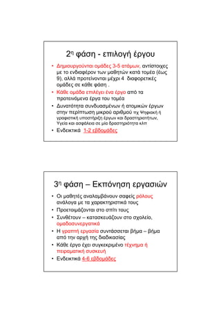 2η φάση - επιλογή έργου
• ∆ηµιουργούνται οµάδες 3-5 ατόµων, αντίστοιχες
µε το ενδιαφέρον των µαθητών κατά τοµέα (έως
9), αλλά προτείνονται µέχρι 4 διαφορετικές
οµάδες σε κάθε φάση .
• Κάθε οµάδα επιλέγει ένα έργο από τα
προτεινόµενα έργα του τοµέα
• ∆υνατότητα συνδυασµένων ή ατοµικών έργων
στην περίπτωση µικρού αριθµού πχ Ψηφιακή ή
γραφιστική υποστήριξη έργων και δραστηριοτήτων,
Υγεία και ασφάλεια σε µία δραστηριότητα κλπ
• Ενδεικτικά 1-2 εβδοµάδες
3η φάση – Εκπόνηση εργασιών
• Οι µαθητές αναλαµβάνουν σαφείς ρόλους
ανάλογα µε τα χαρακτηριστικά τους
• Προετοιµάζονται στο σπίτι τους
• Συνθέτουν – κατασκευάζουν στο σχολείο,
οµαδοσυνεργατικά
• Η γραπτή εργασία συντάσσεται βήµα – βήµα
από την αρχή της διαδικασίας
• Κάθε έργο έχει συγκεκριµένο τέχνηµα ή
πειραµατική συσκευή
• Ενδεικτικά 4-6 εβδοµάδες
 