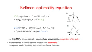 Bellman optimality equation
𝑽∗
𝑠 = max
o
𝔼[𝑅MiI + 𝛾𝑉∗
(𝑠MiI)|𝑆M = 𝑠, 𝐴M = 𝑎]
= max
o
∑ 𝑝 𝑠` 𝑠, 𝑎 [𝑟 𝑠, 𝑎, 𝑠` + 𝛾𝑽∗
(𝑠`)]w` 	
𝑸∗
𝑠, 𝑎 = 𝔼[𝑅MiI + 𝛾 max
o`
𝑄∗
(𝑠MiI, 𝑎`)|𝑆M = 𝑠, 𝐴M = 𝑎]
= ∑ 𝑝 𝑠` 𝑠, 𝑎 [𝑟 𝑠, 𝑎, 𝑠` + 𝛾 max
o`
𝑸∗
𝑠MiI, 𝑎` ]w`
• For finite MDPs, Bellman optimality equation has a unique solution independent of the policy
• DP are obtained by turning Bellman equations into assignments
into update rules for improving approximations of value functions
 