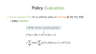 Policy Evaluation
• How to compute 𝑉c
𝑠 for an arbitrary policy 𝜋? 𝝅	의 value를 계산 하는 방법?
= policy evaluation
𝑉c
𝑠 = 𝔼 𝑟M + 𝛾𝑉c
𝑠` 𝑆M = 𝑠
= ‚ 𝜋 𝑎 𝑠 ‚ 𝑝 𝑠` 𝑠, 𝑎 [𝑟(𝑠, 𝑎, 𝑠`) + 𝛾𝑉c
𝑠` ]
w`o
𝜋에 대한 𝑠의 future reward의 expectation
 