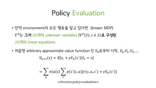 Policy Evaluation
• 만약 environment의 모든 행동을 알고 있다면 (known MDP)
𝑉c
는 그저 |𝑺|개의 unknown variables (Vc
𝑆 , 𝑠 ∈ 𝑆)로 구성된
|𝑺|개의 linear equations
• 처음엔 arbitrary approximate value function 인 𝑉H로부터 시작. 𝑉H, 𝑉I, 𝑉t,…
𝑉hiI 𝑠 = 𝔼 𝑟M + 𝛾𝑉h 𝑠` 𝑆M = 𝑠
= ‚ 𝜋 𝑎 𝑠 ‚ 𝑝 𝑠` 𝑠, 𝑎 [𝑟(𝑠, 𝑎, 𝑠`) + 𝛾𝑉h 𝑠` ]
w`o
<Iterative	policy	evaluation>
 