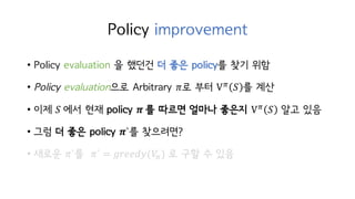 Policy improvement
• Policy evaluation 을 했던건 더 좋은 policy를 찾기 위함
• Policy evaluation으로 Arbitrary 𝜋로 부터 Vc
𝑆 를 계산
• 이제 𝑆	에서 현재 policy 𝝅	를 따르면 얼마나 좋은지 Vc
𝑆 알고 있음
• 그럼 더 좋은 policy 𝝅`를 찾으려면?
• 새로운 𝜋`를 𝜋` = 𝑔𝑟𝑒𝑒𝑑𝑦(𝑉c) 로 구할 수 있음
 