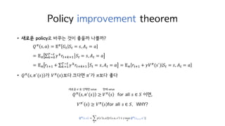 Policy improvement theorem
• 새로운 policy로 바꾸는 것이 좋을까 나쁠까?
𝑄c 𝑠, 𝑎 = 𝔼c 𝐺M 𝑆M = 𝑠, 𝐴M = 𝑎
= 𝔼c ∑ 𝛾h 𝑟MihiI
KjM
hkH 𝑆M = 𝑠, 𝐴M = 𝑎
= 𝔼c 𝑟MiI + ∑ 𝛾h 𝑟MihiI
KjM
hkI 𝑆M = 𝑠, 𝐴M = 𝑎 = 𝔼c 𝑟MiI + 𝛾𝑉c(𝑠`) 𝑆M = 𝑠, 𝐴M = 𝑎
• 𝑄c 𝑠, 𝜋`(𝑠) 가 𝑉c(𝑠)보다	크다면 𝜋`가 𝜋보다 좋다
𝑄c 𝑠, 𝜋`(𝑠) ≥ 𝑉c 𝑠 for all 𝑠 ∈ 𝑆 이면,
𝑉c` 𝑠 ≥ 𝑉c 𝑠 for all 𝑠 ∈ 𝑆. WHY?
현재 value새로운 𝜋`로 선택한 value
𝑸 𝝅
𝑠, 𝑎 = ‚ 𝑝 𝑠` 𝑠, 𝑎 [𝑟 𝑠, 𝑎, 𝑠` + 𝛾max
o`
𝑸 𝝅
𝑠MiI, 𝑎` ]
w`
 