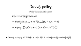 Greedy policy
𝜋` 𝑠 = argmax
o
𝑞c(𝑠, 𝑎)	
= argmax
o
𝔼[𝑅MiI + 𝛾𝑉c
𝑠MiI |𝑆M = 𝑠, 𝐴M = 𝑎]
= argmax
o
∑ 𝑝 𝑠` 𝑠, 𝑎 [𝑟(𝑠, 𝑎, 𝑠`) + 𝛾𝑉c
𝑠` ]w`
• Greedy policy 는 𝑉c
로부터 𝑡 + 1에서 최고의 value를 보이는 action을 선택
<Policy	improvement	theorem>
 