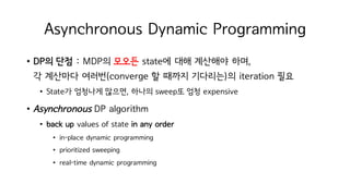 Asynchronous Dynamic Programming
• DP의 단점 : MDP의 모오든 state에 대해 계산해야 하며,
각 계산마다 여러번(converge 할 때까지 기다리는)의 iteration 필요
• State가 엄청나게 많으면, 하나의 sweep또 엄청 expensive
• Asynchronous DP algorithm
• back up values of state in any order
• in-place dynamic programming
• prioritized sweeping
• real-time dynamic programming
 