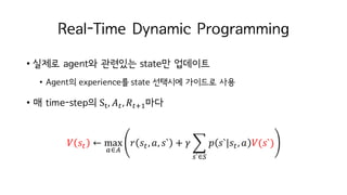 Real-Time Dynamic Programming
• 실제로 agent와 관련있는 state만 업데이트
• Agent의 experience를 state 선택시에 가이드로 사용
• 매 time-step의 Sl, 𝐴M, 𝑅MiI마다
𝑉 𝑠M ← max
o∈p
𝑟 𝑠M, 𝑎, 𝑠` + 𝛾 ‚ 𝑝 𝑠` 𝑠M, 𝑎 𝑉(𝑠`)
w`∈™
 
