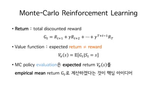 Monte-Carlo Reinforcement Learning
• Return : total discounted reward
GM = 𝑅MiI + 𝛾𝑅Mit + ⋯+ 𝛾KiMjI
𝑅K
• Value function : expected return ≠ reward
𝑉c 𝑠 = 𝔼 𝐺M|𝑆M = 𝑠
• MC policy evaluation은 expected return 𝑉c 𝑠 를
empirical mean return GM로 계산하겠다는 것이 핵심 아이디어
 