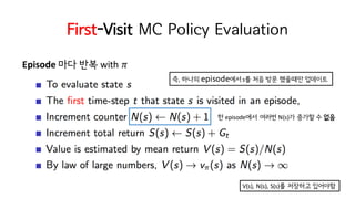 First-Visit MC Policy Evaluation
Episode 마다 반복 with	𝜋
즉, 하나의 episode에서s를 처음 방문 했을때만 업데이트
한 episode에서 여러번 N(s)가 증가할 수 없음
V(s),	N(s),	S(s)를 저장하고 있어야함
 