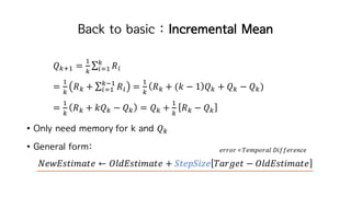 Back to basic : Incremental Mean
𝑄hiI =
I
h
∑ 𝑅œ
h
œkI
=
I
h
𝑅h + ∑ 𝑅œ
hjI
œkI =
I
h
𝑅h + (𝑘 − 1 𝑄h + 𝑄h − 𝑄h)
=
I
h
𝑅h + 𝑘𝑄h − 𝑄h = 𝑄h +
I
h
𝑅h − 𝑄h
• Only need memory for k and 𝑄h
• General form:
𝑁𝑒𝑤𝐸𝑠𝑡𝑖𝑚𝑎𝑡𝑒 ← 𝑂𝑙𝑑𝐸𝑠𝑡𝑖𝑚𝑎𝑡𝑒 + 𝑆𝑡𝑒𝑝𝑆𝑖𝑧𝑒 𝑇𝑎𝑟𝑔𝑒𝑡 − 𝑂𝑙𝑑𝐸𝑠𝑡𝑖𝑚𝑎𝑡𝑒
𝑒𝑟𝑟𝑜𝑟 =	𝑇𝑒𝑚𝑝𝑜𝑟𝑎𝑙 𝐷𝑖𝑓𝑓𝑒𝑟𝑒𝑛𝑐𝑒
 