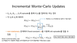 Incremental Monte-Carlo Updates
• 𝑆I, 𝐴I, 𝑅I, … , 𝑆K의 episode를 통해 𝑉(𝑠)를 업데이트 하는 경우
• 각 𝑆M과 𝐺M에 대하여
𝑁 𝑠M ← 𝑁 𝑠M + 1
𝑉 𝑠M ← 𝑉 𝑠M +
1
𝑁 𝑠M
(𝐺M − 𝑉 𝑠M )
• non-stationary 문제에서 fixed constant 𝜶를 사용해 old episodes를 잊을 수
있음
𝑉 𝑠M ← 𝑉 𝑠M + 𝜶(𝐺M − 𝑉 𝑠M )
𝑒𝑟𝑟𝑜𝑟
환경이 시간에 따라 변하는 경우
ex)	벽돌을 하나 깼을때, 벽돌을 30개 깼을때 (굳이 한개 깼을때를 기억할 필요는 없음)
계산된 𝑒𝑟𝑟𝑜𝑟의방향으로 얼마나 이동시킬지
V(s),	N(s)만 필요. S(s)는 필요 없음
 
