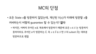 MC의 단점
• 모든 State s를 방문하지 않았는데, 계산된 V(s)가 미래에 방문할 𝑠를
커버하는지 어떻게 guarantee 할 수 있는가? 없다
• 하지만, 어짜피 주어진 𝜋로 계속해서 방문하기 때문에 모든 s ∈ 𝑆 는 방문하지
못하더라도 주어진 𝜋가 방문하는 𝑆̅, 즉 𝑠 ∈ 𝑆̅ ⊆ 𝑆 한 𝑆	의 subset 𝑆̅는 대부분
방문하므로 괜찮
 