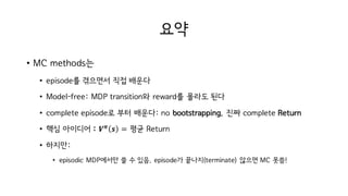 요약
• MC methods는
• episode를 겪으면서 직접 배운다
• Model-free: MDP transition와 reward를 몰라도 된다
• complete episode로 부터 배운다: no bootstrapping, 진짜 complete Return
• 핵심 아이디어 : 𝑽 𝝅
𝒔 = 평균 Return
• 하지만:
• episodic MDP에서만 쓸 수 있음. episode가 끝나지(terminate) 않으면 MC 못씀!
 