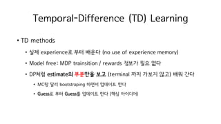 Temporal-Difference (TD) Learning
• TD methods
• 실제 experience로 부터 배운다 (no use of experience memory)
• Model free: MDP trainsition / rewards 정보가 필요 없다
• DP처럼 estimate의 부분만을 보고 (terminal 까지 가보지 않고) 배워 간다
• MC랑 달리 bootstraping 하면서 업데이트 한다
• Guess로 부터 Guess를 업데이트 한다 (핵심 아이디어)
 