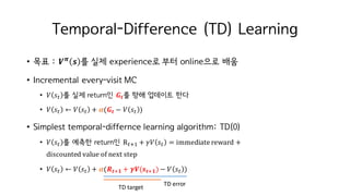 Temporal-Difference (TD) Learning
• 목표 : 𝑽 𝝅
𝒔 를 실제 experience로 부터 online으로 배움
• Incremental every-visit MC
• 𝑉 𝑠M 를 실제 return인 𝑮𝒕를 향해 업데이트 한다
• 𝑉 𝑠M ← 𝑉 𝑠M + 𝜶(𝑮𝒕 − 𝑉 𝑠M )
• Simplest temporal-differnce learning algorithm: TD(0)
• 𝑉 𝑠M 를 예측한 return인 RMiI + 𝛾𝑉 𝑠M = immediate	reward +
discounted	value	of	next	step
• 𝑉 𝑠M ← 𝑉 𝑠M + 𝜶(𝑹 𝒕i𝟏 + 𝜸𝑽(𝒔 𝒕i𝟏) − 𝑉 𝑠M )
TD	target
TD	error
 