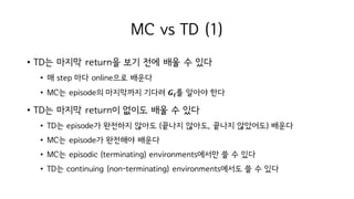 MC vs TD (1)
• TD는 마지막 return을 보기 전에 배울 수 있다
• 매 step 마다 online으로 배운다
• MC는 episode의 마지막까지 기다려 𝑮 𝒕를 알아야 한다
• TD는 마지막 return이 없이도 배울 수 있다
• TD는 episode가 완전하지 않아도 (끝나지 않아도, 끝나지 않았어도) 배운다
• MC는 episode가 완전해야 배운다
• MC는 episodic (terminating) environments에서만 쓸 수 있다
• TD는 continuing (non-terminating) environments에서도 쓸 수 있다
 