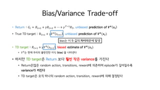 Bias/Variance Trade-off
• Return : 𝐺M = 𝑅MiI + 𝛾𝑅Mit + ⋯ + 𝛾KjI
𝑅K. unbiased prediction of 𝑽 𝝅
𝒔 𝒕
• True TD target : RMiI + 𝛾𝑉c
𝑠MiI . unbiased prediction of 𝑽 𝝅
(𝒔 𝒕)
• TD target : 𝑅MiI + 𝛾𝑉h
𝑠MiI . biased estimate of 𝑽 𝝅
(𝒔 𝒕)
• 𝑉h
는 현재 우리의 불완전한 지식 (bias) 을 나타낸다
• 하지만 TD target은 Return 보다 훨씬 작은 variance를 가진다
• Return은많은 random action, transitions, reward에 의존하며 episode가 길어질수록
variance가 커진다
• TD target은 오직 하나의 random action, transition, reward에 의해 결정된다
bias는 이 두 값의 차이때문에 발생
 