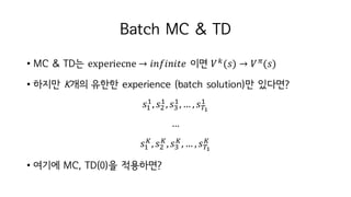 Batch MC & TD
• MC & TD는 experiecne → 𝑖𝑛𝑓𝑖𝑛𝑖𝑡𝑒 이면 𝑉h
(𝑠) → 𝑉c
(𝑠)
• 하지만 K개의 유한한 experience (batch solution)만 있다면?
𝑠I
I
, 𝑠t
I
, 𝑠-
I
, … , 𝑠K®
I
…
𝑠I
¯
, 𝑠t
¯
, 𝑠-
¯
, … , 𝑠K®
¯
• 여기에 MC, TD(0)을 적용하면?
 