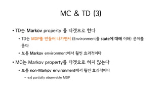 MC & TD (3)
• TD는 Markov property 를 타겟으로 한다
• TD는 MDP를 만들어 나가면서 (Environment를 state에 대해 이해) 문제를
푼다
• 보통 Markov environment에서 훨씬 효과적이다
• MC는 Markov property를 타겟으로 하지 않는다
• 보통 non-Markov environment에서 훨씬 효과적이다
• ex) partially observable MDP
 