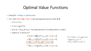Optimal Value Functions
• Solving RL = finding an optimal policy
• 𝜋가 𝜋	`보다 낫다고 말할 수 있는 건 오직 𝜋의 expected return이 𝜋`보다 클 때
• 𝑉c 𝑠 ≥ 𝑉c`(𝑠)
• 𝑉∗
𝑠 = max
c
𝑉c
𝑠
• 𝑄∗
𝑠, 𝑎 = 𝑚𝑎𝑥c 𝑄c
(𝑠, 𝑎) : the expected return for taking action a in state s
• Express 𝑄∗
in terms of 𝑉∗
𝑸∗
𝑠, 𝑎 = 𝔼 ∑ 𝛾h
𝑟MihiI
KjM
hkH 𝑆M = 𝑠, 𝐴M = 𝑎
= 𝔼 𝑟MiI + 𝛾 ∑ 𝛾hKjM
hkH 𝑟Mihit 𝑆M = 𝑠, 𝐴M = 𝑎
= 𝔼 𝑟MiI + 𝛾	𝑽∗
(𝑠MiI)|𝑆M = 𝑠, 𝐴M = 𝑎
= 𝔼[𝑟MiI + 𝛾 max
o`
𝑄 𝑠MiI, 𝑎` |𝑆M = 𝑠, 𝐴M = 𝑎]
 