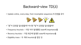 Backward-view TD(𝜆)
• Update online, every step, from incomplete sequences 의 장점을 유지
• “종”이 감전을 일으켰을까? 아니면 “빛”이 감전을 일으켰을까?
• Frequency heuristic : 가장 자주 발생했던 state에 importance를
• Recency heuristic : 가장 최근에 발생한 state에 importance를
• Eligibility trace : 두 개의 heuristic을 합친 것
 
