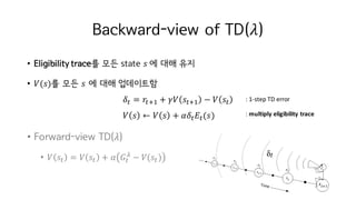 Backward-view of TD(𝜆)
• Eligibility trace를 모든 state 𝑠	에 대해 유지
• 𝑉(𝑠)를 모든 𝑠 에 대해 업데이트함
𝛿M = 𝑟MiI + 𝛾𝑉 𝑠MiI − 𝑉 𝑠M
𝑉 𝑠 ← 𝑉 𝑠 + 𝛼𝛿M 𝐸M(𝑠)
• Forward-view TD(𝜆)
• 𝑉 𝑠M = 𝑉 𝑠M + 𝛼 𝐺M
µ
− 𝑉(𝑠M) 	
:	1-step	TD	error
:	multiply	eligibility	trace
 
