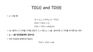 TD(𝜆) and TD(0)
• 𝜆 = 0일 때:
𝛿M = 𝑟MiI + 𝛾𝑉 𝑠MiI − 𝑉 𝑠M
𝐸M 𝑠 = 𝟏(𝑆M = 𝑠)
𝑉 𝑠 ← 𝑉 𝑠 + 𝛼𝛿M 𝐸M(𝑠)
• 𝜆는 얼마나 그 가치를 가져갈 것인가. 𝜆 = 0은 𝑆M = 𝑠를 넘어가면 그 가치를 무시한다는 의미
• 𝑺𝒕 = 𝒔를 방문했을때만 업데이트
• 이건 TD(0)와 완벽하게 똑같다.
𝑉 𝑠 ← 𝑉 𝑠 + 𝛼𝛿M
 