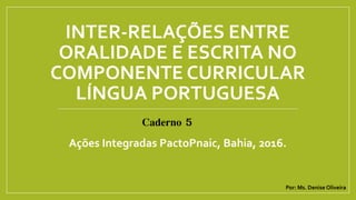 INTER-RELAÇÕES ENTRE
ORALIDADE E ESCRITA NO
COMPONENTE CURRICULAR
LÍNGUA PORTUGUESA
Ações Integradas PactoPnaic, Bahia, 2016.
Caderno 5
Por: Ms. Denise Oliveira
 