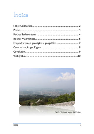 11CT2 I
Sobre Guimarães ................................................................ 2
Penha................................................................................. 3
Rochas Sedimentares .......................................................... 4
Rochas Magmáticas ............................................................ 6
Enquadramento geológico / geográfico .............................. 7
Caracterização geológica .................................................... 8
Conclusão .......................................................................... 9
Webgrafia .........................................................................10
Fig.2 – Vista da Igreja da Penha
 