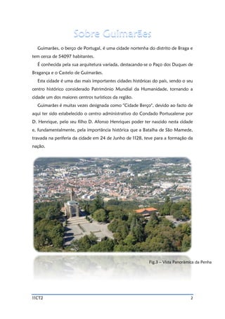 11CT2 2
Guimarães, o berço de Portugal, é uma cidade nortenha do distrito de Braga e
tem cerca de 54097 habitantes.
É conhecida pela sua arquitetura variada, destacando-se o Paço dos Duques de
Bragança e o Castelo de Guimarães.
Esta cidade é uma das mais importantes cidades históricas do país, sendo o seu
centro histórico considerado Património Mundial da Humanidade, tornando a
cidade um dos maiores centros turísticos da região.
Guimarães é muitas vezes designada como "Cidade Berço", devido ao facto de
aqui ter sido estabelecido o centro administrativo do Condado Portucalense por
D. Henrique, pelo seu filho D. Afonso Henriques poder ter nascido nesta cidade
e, fundamentalmente, pela importância histórica que a Batalha de São Mamede,
travada na periferia da cidade em 24 de Junho de 1128, teve para a formação da
nação.
Fig.3 – Vista Panorâmica da Penha
 