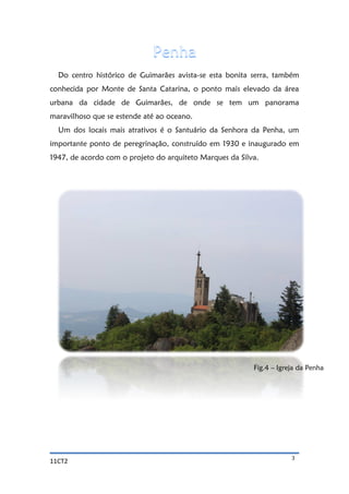 11CT2 3
Do centro histórico de Guimarães avista-se esta bonita serra, também
conhecida por Monte de Santa Catarina, o ponto mais elevado da área
urbana da cidade de Guimarães, de onde se tem um panorama
maravilhoso que se estende até ao oceano.
Um dos locais mais atrativos é o Santuário da Senhora da Penha, um
importante ponto de peregrinação, construído em 1930 e inaugurado em
1947, de acordo com o projeto do arquiteto Marques da Silva.
Fig.4 – Igreja da Penha
 
