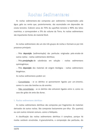 11CT2 4
As rochas sedimentares são compostas por sedimentos transportados pela
água, gelo ou vento que, posteriormente, são acumulados em depressões da
crosta terrestre. Cobrem cerca de 75% da superfície terrestre e 90% dos leitos
marinhos, e correspondem a 5% do volume da Terra. As rochas sedimentares
são importantes fontes de material fóssil.
As rochas sedimentares são um dos três grupos de rochas e formam-se por três
processos principais:
 Pela deposição (sedimentação) das partículas originadas pela erosão de
outras rochas - rochas sedimentares detríticas;
 Pela precipitação de substâncias em solução - rochas sedimentares
quimiogénicas;
 Pela deposição dos materiais de origem biológica - rochas sedimentares
biogénicas.
As rochas sedimentares podem ser:
 Consolidadas - se os detritos se apresentarem ligados por um cimento,
como é o caso das brechas ou do arenito;
 Não consolidadas - se os detritos não estiverem ligados entre si, como no
caso dos grãos de areia das dunas.
1. Rochas sedimentares detríticas:
As rochas sedimentares detríticas são compostas por fragmentos de materiais
derivados de outras rochas. São compostas basicamente por sílica (Ex: quartzo)
ou com outros minerais comuns, como o feldspato.
A classificação das rochas sedimentares detríticas é complexa, porque há
muitas variáveis envolvidas. A granulometria, a composição das partículas, do
 