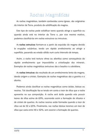 11CT2 6
As rochas magmáticas, também conhecidas como ígneas, são originárias
do interior da Terra, produto da solidificação do magma.
Este tipo de rochas pode solidificar tanto quando atinge a superfície ou
quando ainda está no interior da Terra e, por esse mesmo motivo,
podemos classificá-las em rochas extrusivas ou intrusivas.
As rochas extrusivas formam-se a partir da expulsão do magma devido
às erupções vulcânicas, tendo um rápido arrefecimento ao atingir a
superfície, passando ao estado sólido num curto intervalo de tempo.
Assim, a rocha terá textura vítrea ou afanítica como consequência do
rápido arrefecimento que impossibilita a cristalização dos minerais.
Exemplos de rochas magmáticas extrusivas são o basalto e a obsidiana.
As rochas intrusivas são resultado de um arrefecimento lento do magma,
dando origem a cristais. Exemplos de rochas magmáticas são o granito e o
diorito.
Podemos ainda classificar as rochas magmáticas como ácidas, básicas ou
neutras. Tal classificação faz-se tendo em conta o teor de sílica que a rocha
apresenta na sua composição. A rocha será ácida quando esta possuir
teores de sílica acima de 65%, ocorrendo assim a formação de silicatos e
de cristais de quartzo. As rochas neutras serão formadas quando o teor de
sílica vai de 52 a 65%. Finalmente, nas rochas básicas teremos um teor de
sílica que varia entre 45 e 52%, sem ocorrer a formação de quartzo.
 