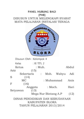 PANEL HUBUNG BAGI
(PHB)
DISUSUN UNTUK MELENGKAPI SYARAT
MATA PELAJARAN INSTALASI TENAGA
Disusun Oleh : Kelompok 4
Kelas : XI TITL 2
Ketua : Muh. Abdul
Aziz (15)
Sekertaris : Moh. Wahyu Adi
S (14)
MC : Muhammad Anis
F (16)
Anggota : Moch. Hari
Setyawan (13)
Mega Nur Bintang A.P (12)
DINAS PENDIDIKAN DAN KEBUDAYAAN
KABUPATEN BLORA
TAHUN PELAJARAN 2013/2014
 