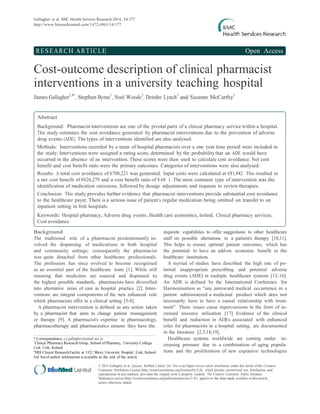 Gallagher et al. BMC Health Services Research 2014, 14:177
http://www.biomedcentral.com/1472-6963/14/177
RESEARCH ARTICLE Open Access
Cost-outcome description of clinical pharmacist
interventions in a university teaching hospital
James Gallagher1,4*
, Stephen Byrne1
, Noel Woods2
, Deirdre Lynch3
and Suzanne McCarthy1
Abstract
Background: Pharmacist interventions are one of the pivotal parts of a clinical pharmacy service within a hospital.
This study estimates the cost avoidance generated by pharmacist interventions due to the prevention of adverse
drug events (ADE). The types of interventions identified are also analysed.
Methods: Interventions recorded by a team of hospital pharmacists over a one year time period were included in
the study. Interventions were assigned a rating score, determined by the probabilitythat an ADE would have
occurred in the absence of an intervention. These scores were then used to calculate cost avoidance. Net cost
benefit and cost benefit ratio were the primary outcomes. Categories of interventions were also analysed.
Results: A total cost avoidance of €708,221 was generated. Input costs were calculated at €81,942. This resulted in
a net cost benefit of €626,279 and a cost benefit ratio of 8.64: 1. The most common type of intervention was the
identification of medication omissions, followed by dosage adjustments and requests to review therapies.
Conclusion: This study provides further evidence that pharmacist interventions provide substantial cost avoidance
to the healthcare payer. There is a serious issue of patient’s regular medication being omitted on transfer to an
inpatient setting in Irish hospitals.
Keywords: Hospital pharmacy, Adverse drug events, Health care economics, Ireland, Clinical pharmacy services,
Cost avoidance
Background
The traditional role of a pharmacist predominantly in-
volved the dispensing of medications in both hospital
and community settings; consequently the pharmacist
was quite detached from other healthcare professionals.
The profession has since evolved to become recognised
as an essential part of the healthcare team [1]. While still
ensuring that medicines are sourced and dispensed to
the highest possible standards, pharmacists have diversified
into alternative areas of care in hospital practice [2]. Inter-
ventions are integral components of the new enhanced role
which pharmacists offer in a clinical setting [3-8].
A pharmacist intervention is defined as any action taken
by a pharmacist that aims to change patient management
or therapy [9]. A pharmacist’s expertise in pharmacology,
pharmacotherapy and pharmaceutics ensures they have the
* Correspondence: j.e.gallagher@umail.ucc.ie
1
Clinical Pharmacy Research Group, School of Pharmacy, University College
Cork, Cork, Ireland
4
HRB Clinical Research Facility at UCC, Mercy University Hospital, Cork, Ireland
Full list of author information is available at the end of the article
requisite capabilities to offer suggestions to other healthcare
staff on possible alterations to a patient’s therapy [10,11].
This helps to ensure optimal patient outcomes, which has
the potential to have an add-on economic benefit to the
healthcare institution.
A myriad of studies have described the high rate of po-
tential inappropriate prescribing and potential adverse
drug events (ADE) in multiple healthcare systems [12-16].
An ADE is defined by the International Conference for
Harmonisation as “any untoward medical occurrence in a
patient administered a medicinal product which does not
necessarily have to have a causal relationship with treat-
ment”. These issues cause repercussions in the form of in-
creased resource utilisation [17]. Evidence of the clinical
benefit and reduction in ADEs associated with enhanced
roles for pharmacists in a hospital setting, are documented
in the literature [2,5,18,19].
Healthcare systems worldwide are coming under in-
creasing pressure due to a combination of aging popula-
tions and the proliferation of new expensive technologies
© 2014 Gallagher et al.; licensee BioMed Central Ltd. This is an Open Access article distributed under the terms of the Creative
Commons Attribution License (http://creativecommons.org/licenses/by/2.0), which permits unrestricted use, distribution, and
reproduction in any medium, provided the original work is properly credited. The Creative Commons Public Domain
Dedication waiver (http://creativecommons.org/publicdomain/zero/1.0/) applies to the data made available in this article,
unless otherwise stated.
 