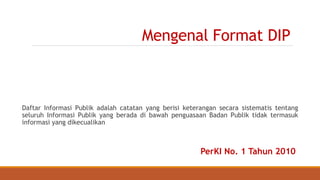 Mengenal Format DIP
Daftar Informasi Publik adalah catatan yang berisi keterangan secara sistematis tentang
seluruh Informasi Publik yang berada di bawah penguasaan Badan Publik tidak termasuk
informasi yang dikecualikan
PerKI No. 1 Tahun 2010
 