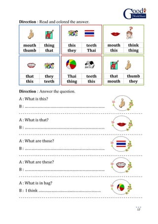 12
Direction : Read and colored the answer.
Direction : Answer the question.
A : What is this?
B : …………………………………………………………………
- - - - - - - - - - - - - - - - - - - - - - - - - - - - - - - - - - - - - - - - - - - - - - - - - - - - - - - - - - - - - - - - -
A : What is that?
B : …………………………………………………………………
- - - - - - - - - - - - - - - - - - - - - - - - - - - - - - - - - - - - - - - - - - - - - - - - - - - - - - - - - - - - - - - - -
A : What are those?
B : …………………………………………………………………
- - - - - - - - - - - - - - - - - - - - - - - - - - - - - - - - - - - - - - - - - - - - - - - - - - - - - - - - - - - - - - - - -
A : What are these?
B : …………………………………………………………………
- - - - - - - - - - - - - - - - - - - - - - - - - - - - - - - - - - - - - - - - - - - - - - - - - - - - - - - - - - - - - - - - -
A : What is in bag?
B : I think …………………………..………………………
- - - - - - - - - - - - - - - - - - - - - - - - - - - - - - - - - - - - - - - - - - - - - - - - - - - - - - - - - - - - - - - - -
mouth thing
thumb that
this teeth
they Thai
mouth think
this thing
that they
this teeth
Thai teeth
thing this
that thumb
mouth they
 