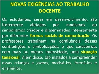 NOVAS EXIGÊNCIAS AO TRABALHO
DOCENTE
Os estudantes, seres em desenvolvimento, são
fortemente afetados por modismos ou
simbolismos criados e disseminados intensamente
por diferentes formas sociais de comunicação. Os
professores trabalham na confluência dessas
contradições e simbolizações, o que caracteriza,
com mais ou menos intensidade, uma situação
tensional. Além disso, são instados a compreender
essas crianças e jovens, motivá-los, formá-los e
ensiná-los.
 