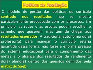 O modelo de gestão das políticas de currículo
centrado nos resultados não se mostra
particularmente preocupado com os processos. Em
princípio, as redes e as escolas podem escolher o
caminho que quiserem, mas têm de chegar aos
resultados esperados. A tradicional autonomia do(a)
professor(a) para manejar o currículo estaria
garantida dessa forma, não fosse a enorme pressão
do sistema educacional para o cumprimento das
metas e o alcance dos resultados de rendimento
do(a) aluno(a) dentro dos quesitos definidos pela
matriz do Saeb.
 