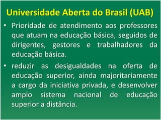 Universidade Aberta do Brasil (UAB)
• Prioridade de atendimento aos professores
que atuam na educação básica, seguidos de
dirigentes, gestores e trabalhadores da
educação básica.
• reduzir as desigualdades na oferta de
educação superior, ainda majoritariamente
a cargo da iniciativa privada, e desenvolver
amplo sistema nacional de educação
superior a distância.
 